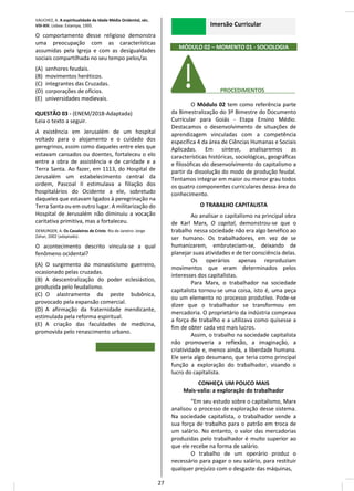 VAUCHEZ, A. A espiritualidade da Idade Média Ocidental, séc.
VIII-XIII. Lisboa: Estampa, 1995.
O comportamento desse religioso demonstra
uma preocupação com as características
assumidas pela Igreja e com as desigualdades
sociais compartilhada no seu tempo pelos/as
(A) senhores feudais.
(B) movimentos heréticos.
(C) integrantes das Cruzadas.
(D) corporações de ofícios.
(E) universidades medievais.
QUESTÃO 03 - (ENEM/2018-Adaptada)
Leia o texto a seguir.
A existência em Jerusalém de um hospital
voltado para o alojamento e o cuidado dos
peregrinos, assim como daqueles entre eles que
estavam cansados ou doentes, fortaleceu o elo
entre a obra de assistência e de caridade e a
Terra Santa. Ao fazer, em 1113, do Hospital de
Jerusalém um estabelecimento central da
ordem, Pascoal II estimulava a filiação dos
hospitalários do Ocidente a ele, sobretudo
daqueles que estavam ligados à peregrinação na
Terra Santa ou em outro lugar. A militarização do
Hospital de Jerusalém não diminuiu a vocação
caritativa primitiva, mas a fortaleceu.
DEMURGER, A. Os Cavaleiros de Cristo. Rio de Janeiro: Jorge
Zahar, 2002 (adaptado).
O acontecimento descrito vincula-se a qual
fenômeno ocidental?
(A) O surgimento do monasticismo guerreiro,
ocasionado pelas cruzadas.
(B) A descentralização do poder eclesiástico,
produzida pelo feudalismo.
(C) O alastramento da peste bubônica,
provocado pela expansão comercial.
(D) A afirmação da fraternidade mendicante,
estimulada pela reforma espiritual.
(E) A criação das faculdades de medicina,
promovida pelo renascimento urbano.
Imersão Curricular
MÓDULO 02 – MOMENTO 01 - SOCIOLOGIA
________ PROCEDIMENTOS__ __
O Módulo 02 tem como referência parte
da Bimestralização do 3º Bimestre do Documento
Curricular para Goiás - Etapa Ensino Médio.
Destacamos o desenvolvimento de situações de
aprendizagem vinculadas com a competência
específica 4 da área de Ciências Humanas e Sociais
Aplicadas. Em síntese, analisaremos as
características históricas, sociológicas, geográficas
e filosóficas do desenvolvimento do capitalismo a
partir da dissolução do modo de produção feudal.
Tentamos integrar em maior ou menor grau todos
os quatro componentes curriculares dessa área do
conhecimento.
O TRABALHO CAPITALISTA
Ao analisar o capitalismo na principal obra
de Karl Marx, O capital, demonstrou-se que o
trabalho nessa sociedade não era algo benéfico ao
ser humano. Os trabalhadores, em vez de se
humanizarem, embruteciam-se, deixando de
planejar suas atividades e de ter consciência delas.
Os operários apenas reproduziam
movimentos que eram determinados pelos
interesses dos capitalistas.
Para Marx, o trabalhador na sociedade
capitalista tornou-se uma coisa, isto é, uma peça
ou um elemento no processo produtivo. Pode-se
dizer que o trabalhador se transformou em
mercadoria. O proprietário da indústria comprava
a força de trabalho e a utilizava como quisesse a
fim de obter cada vez mais lucros.
Assim, o trabalho na sociedade capitalista
não promoveria a reflexão, a imaginação, a
criatividade e, menos ainda, a liberdade humana.
Ele seria algo desumano, que teria como principal
função a exploração do trabalhador, visando o
lucro do capitalista.
CONHEÇA UM POUCO MAIS
Mais-valia: a exploração do trabalhador
“Em seu estudo sobre o capitalismo, Marx
analisou o processo de exploração desse sistema.
Na sociedade capitalista, o trabalhador vende a
sua força de trabalho para o patrão em troca de
um salário. No entanto, o valor das mercadorias
produzidas pelo trabalhador é muito superior ao
que ele recebe na forma de salário.
O trabalho de um operário produz o
necessário para pagar o seu salário, para restituir
qualquer prejuízo com o desgaste das máquinas,
27
 