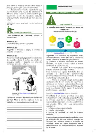 para cobrir as despesas com os outros meios de
produção, e ainda gera lucro para o capitalista.
Dessa maneira, o trabalho excedente não pago
ao trabalhador seria o lucro dos capitalistas. A
diferença entre o valor do salário recebido pelo
trabalhador e o valor das mercadorias produzidas
pelo seu trabalho foi chamada por Marx de mais-
valia.”
MELANI, Ricardo. Encontro com a Filosofia. 2. ed. São Paulo: Moderna,
2017. p. 42.
________ SUGESTÃODEATIVIDADE_____________
Como SUGESTÃO DE ATIVIDADE, observe as
possibilidades:
ATIVIDADE 01 –
Leitura do texto O Trabalho Capitalista.
ATIVIDADE 02 –
Responda à atividade, a seguir, e socialize as
respostas com a turma.
ATIVIDADE 03 –
A intencionalidade pedagógica da leitura do texto e
das questões abaixo é analisar as relações de
produção, capital e trabalho em diferentes
territórios, contextos e culturas.
Disponível em: http://gg.gg/11zmvq. Acesso em:
11 maio 2022.
Descreva o processo de mais-valia estruturado
por Karl Marx e relacione com os meios de
trabalho nas sociedades contemporâneas.
_______________________________________
_______________________________________
_______________________________________
_______________________________________
_______________________________________
_______________________________________
_______________________________________
_______________________________________
_______________________________________
_______________________________________
_______________________________________
Imersão Curricular
MÓDULO 02 – MOMENTO 02- GEOGRAFIA
________ PROCEDIMENTOS__ _____
REVOLUÇÃO INDUSTRIAL E OS IMPACTOS NO SETOR
PRODUTIVO
Os quatro pilares da administração
Disponível em: http://gg.gg/11zkw2. Acesso em: 09 maio 2022.
Taylorismo “faz referência ao engenheiro norte-
americano Frederick Taylor (1856-1915), considerado
um dos fundadores da Administração Científica”.
“[...] enfatiza a eficiência operacional das tarefas
realizadas, nas quais se busca extrair o melhor
rendimento de cada funcionário.
Portanto, é um sistema de racionalização do
trabalho concebido em moldes científicos.
Desta maneira, cada aspecto do trabalho deve ser
estudado e desenvolvido cientificamente,
[aperfeiçoando a capacidade de trabalho do operário,
ampliando a produtividade]. [...]
Através de uma padronização contínua, pelo
estabelecimento de um sistema de supervisão e
controle, o [ser humano] acabou se [transformando
em] uma peça da máquina. Entretanto foi isto que fez
surgir condições de trabalho capazes de aumentar a
produtividade e o lucro.”[...]
Disponível em: http://gg.gg/11zkw5. Acesso em: 09 maio 2022.
O Fordismo é um sistema produtivo criado pelo
industrial Henry Ford, nos Estados Unidos da América,
no início do século XX. Sua origem está atrelada à
necessidade da indústria em aumentar a produtividade
das unidades fabris. Entre suas características
destacam-se:
• linha de montagem automatizada;
• trabalho especializado;
• controle de qualidade no final do processo
produtivo.
O aumento da produtividade e a diminuição dos custos
de produção são dois dos principais objetivos do
fordismo que provocou mudanças profundas na
sociedade, sendo um marco importante para o
desenvolvimento das atividades industriais ao longo
do século XX.
28
 