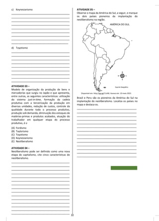 c) Keynesianismo
_______________________________________
_______________________________________
_______________________________________
_______________________________________
_______________________________________
_______________________________________
_______________________________________
_______________________________________
______________________________________
d) Toyotismo
_______________________________________
_______________________________________
_______________________________________
_______________________________________
_______________________________________
_______________________________________
_______________________________________
_______________________________________
______________________________________
ATIVIDADE 03 –
Modelo de organização da produção de bens e
mercadorias que surgiu no Japão e que apresenta,
entre outras, as seguintes características: utilização
do sistema just-in-time, formação da cadeia
produtiva com a terceirização da produção em
diversas unidades, redução de custos, controle da
qualidade durante todo o processo produtivo,
produção sob demanda, diminuição dos estoques de
matérias-primas e produtos acabados, atuação do
trabalhador em qualquer etapa do processo
produtivo, é o
(A) Fordismo
(B) Taylorismo
(C) Toyotismo
(D) Keynesianismo
(E) Neoliberalismo
ATIVIDADE 04 –
Neoliberalismo pode ser definido como uma nova
etapa do capitalismo, cite cinco características do
neoliberalismo.
_______________________________________
_______________________________________
_______________________________________
_______________________________________
_______________________________________
_______________________________________
_______________________________________
_______________________________________
_______________________________________
_______________________________________
_______________________________________
_______________________________________
_______________________________________
_______________________________________
_______________________________________
ATIVIDADE 05 –
Observe o mapa da América do Sul, a seguir, e marque
os dois países pioneiros da implantação do
neoliberalismo na região.
Disponível em: http://gg.gg/11zl46. Acesso em: 10 maio 2022.
Brasil e Peru são os pioneiros da América do Sul na
implantação do neoliberalismo. Localiza os países no
mapa e destaca-os.
________________________________________
________________________________________
________________________________________
________________________________________
________________________________________
________________________________________
________________________________________
________________________________________
________________________________________
________________________________________
________________________________________
________________________________________
________________________________________
________________________________________
32
 
