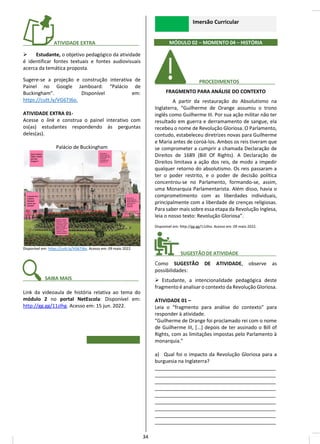 ________ ATIVIDADE EXTRA________ _____
➢ Estudante, o objetivo pedagógico da atividade
é identificar fontes textuais e fontes audiovisuais
acerca da temática proposta.
Sugere-se a projeção e construção interativa de
Painel no Google Jamboard: “Palácio de
Buckingham”. Disponível em:
https://cutt.ly/VG67J6o.
ATIVIDADE EXTRA 01-
Acesse o link e construa o painel interativo com
os(as) estudantes respondendo às perguntas
deles(as).
Palácio de Buckingham
Disponível em: https://cutt.ly/VG67J6o. Acesso em: 09 maio 2022.
_______ SAIBA MAIS______________ _____
Link da videoaula de história relativa ao tema do
módulo 2 no portal NetEscola: Disponível em:
http://gg.gg/11zlhg. Acesso em: 15 jun. 2022.
Imersão Curricular
MÓDULO 02 – MOMENTO 04 – HISTÓRIA
________ PROCEDIMENTOS__ _____
FRAGMENTO PARA ANÁLISE DO CONTEXTO
A partir da restauração do Absolutismo na
Inglaterra, “Guilherme de Orange assumiu o trono
inglês como Guilherme III. Por sua ação militar não ter
resultado em guerra e derramamento de sangue, ela
recebeu o nome de Revolução Gloriosa. O Parlamento,
contudo, estabeleceu diretrizes novas para Guilherme
e Maria antes de coroá-los. Ambos os reis tiveram que
se comprometer a cumprir a chamada Declaração de
Direitos de 1689 (Bill Of Rights). A Declaração de
Direitos limitava a ação dos reis, de modo a impedir
qualquer retorno do absolutismo. Os reis passaram a
ter o poder restrito, e o poder de decisão política
concentrou-se no Parlamento, formando-se, assim,
uma Monarquia Parlamentarista. Além disso, havia o
comprometimento com as liberdades individuais,
principalmente com a liberdade de crenças religiosas.
Para saber mais sobre essa etapa da Revolução Inglesa,
leia o nosso texto: Revolução Gloriosa”.
Disponível em: http://gg.gg/11zlho. Acesso em: 09 maio 2022.
________ SUGESTÃO DE ATIVIDADE______________
Como SUGESTÃO DE ATIVIDADE, observe as
possibilidades:
➢ Estudante, a intencionalidade pedagógica deste
fragmento é analisar o contexto da Revolução Gloriosa.
ATIVIDADE 01 –
Leia o “fragmento para análise do contexto” para
responder à atividade.
“Guilherme de Orange foi proclamado rei com o nome
de Guilherme III, [...] depois de ter assinado o Bill of
Rights, com as limitações impostas pelo Parlamento à
monarquia.”
a) Qual foi o impacto da Revolução Gloriosa para a
burguesia na Inglaterra?
____________________________________________
____________________________________________
____________________________________________
____________________________________________
____________________________________________
____________________________________________
____________________________________________
____________________________________________
____________________________________________
34
 