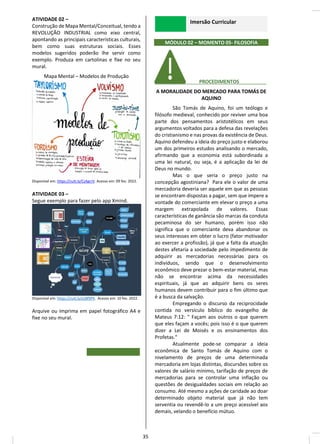 ATIVIDADE 02 –
Construção de Mapa Mental/Conceitual, tendo a
REVOLUÇÃO INDUSTRIAL como eixo central,
apontando as principais características culturais,
bem como suas estruturas sociais. Esses
modelos sugeridos poderão lhe servir como
exemplo. Produza em cartolinas e fixe no seu
mural.
Mapa Mental – Modelos de Produção
Disponível em: https://cutt.ly/CzAgrrV. Acesso em: 09 fev. 2022.
ATIVIDADE 03 –
Segue exemplo para fazer pelo app Xmind.
Disponível em: https://cutt.ly/ezBf9PK. Acesso em: 10 fev. 2022.
Arquive ou imprima em papel fotográfico A4 e
fixe no seu mural.
Imersão Curricular
MÓDULO 02 – MOMENTO 05- FILOSOFIA
________ PROCEDIMENTOS__________
A MORALIDADE DO MERCADO PARA TOMÁS DE
AQUINO
São Tomás de Aquino, foi um teólogo e
filósofo medieval, conhecido por reviver uma boa
parte dos pensamentos aristotélicos em seus
argumentos voltados para a defesa das revelações
do cristianismo e nas provas da existência de Deus.
Aquino defendeu a ideia do preço justo e elaborou
um dos primeiros estudos analisando o mercado,
afirmando que a economia está subordinada a
uma lei natural, ou seja, é a aplicação da lei de
Deus no mundo.
Mas o que seria o preço justo na
concepção agostiniana? Para ele o valor de uma
mercadoria deveria ser aquele em que as pessoas
se encontram dispostas a pagar, sem que impere a
vontade do comerciante em elevar o preço a uma
margem extrapolada de valores. Essas
características de ganância são marcas da conduta
pecaminosa do ser humano, porém isso não
significa que o comerciante deva abandonar os
seus interesses em obter o lucro (fator motivador
ao exercer a profissão), já que a falta da atuação
destes afetaria a sociedade pelo impedimento de
adquirir as mercadorias necessárias para os
indivíduos, sendo que o desenvolvimento
econômico deve prezar o bem-estar material, mas
não se encontrar acima da necessidades
espirituais, já que ao adquirir bens os seres
humanos devem contribuir para o fim último que
é a busca da salvação.
Empregando o discurso da reciprocidade
contida no versículo bíblico do evangelho de
Mateus 7:12: " Façam aos outros o que querem
que eles façam a vocês; pois isso é o que querem
dizer a Lei de Moisés e os ensinamentos dos
Profetas."
Atualmente pode-se comparar a ideia
econômica de Santo Tomás de Aquino com o
nivelamento de preços de uma determinada
mercadoria em lojas distintas, discursões sobre os
valores de salário mínimo, tarifação de preços de
mercadorias para se controlar uma inflação ou
questões de desigualdades sociais em relação ao
consumo. Até mesmo a ações de caridade ao doar
determinado objeto material que já não tem
serventia ou revendê-lo a um preço acessível aos
demais, velando o benefício mútuo.
35
 