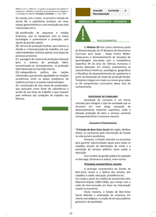 MERLO, A. R. C.; LAPIS, N. L. A saúde e os processos de trabalho no
capitalismo: reflexões na interface da psicodinâmica do trabalho e
a sociologia do trabalho. Psicologia e Sociedade, n. 1, abr. 2007.
De acordo com o texto, na primeira metade do
século XX, o capitalismo produziu um novo
espaço geoeconômico e uma revolução que está
relacionada com a
(A) proliferação de pequenas e médias
empresas, que se equiparam com as novas
tecnologias e aumentaram a produção, com
aporte do grande capital.
(B) técnica de produção fordista, que instituiu a
divisão e a hierarquização do trabalho, em que
cada trabalhador realizava apenas uma etapa do
processo produtivo.
(C) passagem do sistema de produção artesanal
para o sistema de produção fabril,
concentrando-se, principalmente, na produção
têxtil destinada ao mercado interno.
(D) independência política das nações
colonizadas, que permitiu igualdade nas relações
econômicas entre os países produtores de
matérias-primas e os países industrializados.
(E) constituição de uma classe de assalariados,
que possuíam como fonte de subsistência a
venda de sua força de trabalho e que lutavam
pela melhoria das condições de trabalho nas
fábricas.
Inserção Curricular e
Recomposição
MÓDULO 03 – MOMENTO 01 - GEOGRAFIA
________ PROCEDIMENTOS_ ________
O Módulo 03 tem como referência parte
da Bimestralização do 3º Bimestre do Documento
Curricular para Goiás - Etapa Ensino Médio.
Destacamos o desenvolvimento de situações de
aprendizagem vinculadas com a competência
específica 04 da área de Ciências Humanas e
Sociais Aplicadas. Em síntese, analisaremos as
características históricas, sociológicas, geográficas
e filosóficas do desenvolvimento do capitalismo a
partir da dissolução do modo de produção feudal.
Tentamos integrar em maior ou menor grau todos
os 04 componentes curriculares dessa área do
conhecimento.
SOCIEDADE DE CONSUMO
Sociedade de consumo é um termo
utilizado para designar o tipo de sociedade que se
encontra em uma etapa avançada de
desenvolvimento industrial capitalista, onde a
elevada produção de bens e serviços aumenta
consequentemente o consumo massivo.
Consumo X Consumismo
“O Estado de Bem-Estar Social (do inglês, Welfare
State), se caracteriza pela intervenção do Estado
na vida social e econômica.
Portanto, o Estado intervém na economia
para garantir oportunidades iguais para todos os
cidadãos através da distribuição de renda e a
prestação de serviços públicos como saúde e
educação.
Esse modelo de gestão pública foi adotado
na Noruega, Dinamarca e Suécia, entre outros.
Principais características: resumo
A principal característica do Estado de
Bem-Estar Social é a defesa dos direitos dos
cidadãos à saúde, educação, previdência etc.
Foi criado a partir do modelo do economista John
Maynard Keynes (1883-1946), que rompe com a
visão de livre-mercado em favor da intervenção
estatal na economia.
Desta maneira, o Estado de Bem-Estar
Social defende a estatização de empresas em
setores estratégicos, a criação de serviços públicos
gratuitos e de qualidade.
37
 