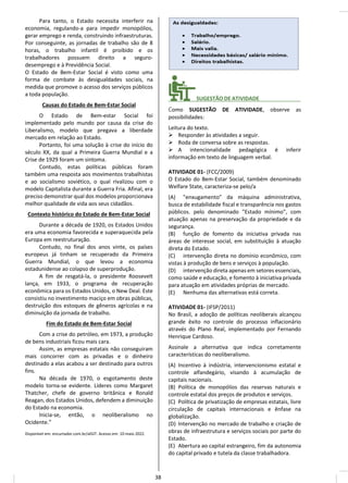 Para tanto, o Estado necessita interferir na
economia, regulando-a para impedir monopólios,
gerar emprego e renda, construindo infraestruturas.
Por conseguinte, as jornadas de trabalho são de 8
horas, o trabalho infantil é proibido e os
trabalhadores possuem direito a seguro-
desemprego e à Previdência Social.
O Estado de Bem-Estar Social é visto como uma
forma de combate às desigualdades sociais, na
medida que promove o acesso dos serviços públicos
a toda população.
Causas do Estado de Bem-Estar Social
O Estado de Bem-estar Social foi
implementado pelo mundo por causa da crise do
Liberalismo, modelo que pregava a liberdade
mercado em relação ao Estado.
Portanto, foi uma solução à crise do início do
século XX, da qual a Primeira Guerra Mundial e a
Crise de 1929 foram um sintoma.
Contudo, estas políticas públicas foram
também uma resposta aos movimentos trabalhistas
e ao socialismo soviético, o qual rivalizou com o
modelo Capitalista durante a Guerra Fria. Afinal, era
preciso demonstrar qual dos modelos proporcionava
melhor qualidade de vida aos seus cidadãos.
Contexto histórico do Estado de Bem-Estar Social
Durante a década de 1920, os Estados Unidos
era uma economia favorecida e superaquecida pela
Europa em reestruturação.
Contudo, no final dos anos vinte, os países
europeus já tinham se recuperado da Primeira
Guerra Mundial, o que levou a economia
estadunidense ao colapso de superprodução.
A fim de resgatá-la, o presidente Roosevelt
lança, em 1933, o programa de recuperação
econômica para os Estados Unidos, o New Deal. Este
consistiu no investimento maciço em obras públicas,
destruição dos estoques de gêneros agrícolas e na
diminuição da jornada de trabalho.
Fim do Estado de Bem-Estar Social
Com a crise do petróleo, em 1973, a produção
de bens industriais ficou mais cara.
Assim, as empresas estatais não conseguiram
mais concorrer com as privadas e o dinheiro
destinado a elas acabou a ser destinado para outros
fins.
Na década de 1970, o esgotamento deste
modelo torna-se evidente. Líderes como Margaret
Thatcher, chefe de governo britânica e Ronald
Reagan, dos Estados Unidos, defendem a diminuição
do Estado na economia.
Inicia-se, então, o neoliberalismo no
Ocidente.”
Disponível em: encurtador.com.br/alGIT. Acesso em: 10 maio 2022.
________ SUGESTÃO DE ATIVIDADE______________
Como SUGESTÃO DE ATIVIDADE, observe as
possibilidades:
Leitura do texto.
➢ Responder às atividades a seguir.
➢ Roda de conversa sobre as respostas.
➢ A intencionalidade pedagógica é inferir
informação em texto de linguagem verbal.
ATIVIDADE 01- (FCC/2009)
O Estado do Bem-Estar Social, também denominado
Welfare State, caracteriza-se pelo/a
(A) "enxugamento" da máquina administrativa,
busca de estabilidade fiscal e transparência nos gastos
públicos. pelo denominado "Estado mínimo", com
atuação apenas na preservação da propriedade e da
segurança.
(B) função de fomento da iniciativa privada nas
áreas de interesse social, em substituição à atuação
direta do Estado.
(C) intervenção direta no domínio econômico, com
vistas à produção de bens e serviços à população.
(D) intervenção direta apenas em setores essenciais,
como saúde e educação, e fomento à iniciativa privada
para atuação em atividades próprias de mercado.
(E) Nenhuma das alternativas está correta.
ATIVIDADE 01- (IFSP/2011)
No Brasil, a adoção de políticas neoliberais alcançou
grande êxito no controle do processo inflacionário
através do Plano Real, implementado por Fernando
Henrique Cardoso.
Assinale a alternativa que indica corretamente
características do neoliberalismo.
(A) Incentivo à indústria, intervencionismo estatal e
controle alfandegário, visando à acumulação de
capitais nacionais.
(B) Política de monopólios das reservas naturais e
controle estatal dos preços de produtos e serviços.
(C) Política de privatização de empresas estatais, livre
circulação de capitais internacionais e ênfase na
globalização.
(D) Intervenção no mercado de trabalho e criação de
obras de infraestrutura e serviços sociais por parte do
Estado.
(E) Abertura ao capital estrangeiro, fim da autonomia
do capital privado e tutela da classe trabalhadora.
38
 