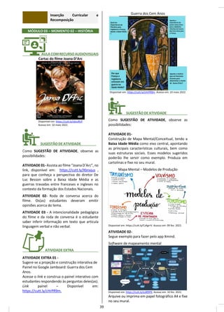 Inserção Curricular e
Recomposição
MÓDULO 03 – MOMENTO 02 – HISTÓRIA
_______ AULA COM RECURSO AUDIOVISUAIS
Cartaz do filme Joana D’Arc
Disponível em: https://cutt.ly/sbnzRUf.
Acesso em: 10 maio 2022.
________ SUGESTÃO DE ATIVIDADE________
Como SUGESTÃO DE ATIVIDADE, observe as
possibilidades:
ATIVIDADE 01- Assista ao filme “Joana D’Arc”, no
link, disponível em: https://cutt.ly/Xbnxjus ,
para que conheça a perspectiva do diretor De
Luc Besson sobre a Baixa Idade Média e as
guerras travadas entre franceses e ingleses no
contexto da formação dos Estados Nacionais.
ATIVIDADE 02- Roda de conversa acerca do
filme. Os(as) estudantes deveram emitir
opiniões acerca do tema.
ATIVIDADE 03 - A intencionalidade pedagógica
do filme e da roda de conversa é o estudante
saber inferir informação em texto que articula
linguagem verbal e não verbal.
_______ ATIVIDADE EXTRA_____________
ATIVIDADE EXTRA 01 -
Sugere-se a projeção e construção interativa de
Painel no Google Jamboard: Guerra dos Cem
Anos.
Acesse o link e construa o painel interativo com
estudantes respondendo às perguntas deles(as).
Link painel – Disponível em:
https://cutt.ly/cHrPR9m.
Guerra dos Cem Anos
Disponível em: https://cutt.ly/cHrPR9m. Acesso em: 10 maio 2022.
________ SUGESTÃO DE ATIVIDADE___________
Como SUGESTÃO DE ATIVIDADE, observe as
possibilidades:
ATIVIDADE 01-
Construção de Mapa Mental/Conceitual, tendo a
Baixa Idade Média como eixo central, apontando
as principais características culturais, bem como
suas estruturas sociais. Esses modelos sugeridos
poderão lhe servir como exemplo. Produza em
cartolinas e fixe no seu mural.
Mapa Mental – Modelos de Produção
Disponível em: https://cutt.ly/CzAgrrV. Acesso em: 09 fev. 2022.
ATIVIDADE 02-
Segue exemplo para fazer pelo app Xmind.
Software de mapeamento mental
Disponível em: https://cutt.ly/ezBf9PK. Acesso em: 10 fev. 2022.
Arquive ou imprima em papel fotográfico A4 e fixe
no seu mural.
39
 