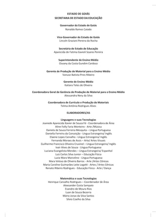 ESTADO DE GOIÁS
SECRETARIA DE ESTADO DA EDUCAÇÃO
Governador do Estado de Goiás
Ronaldo Ramos Caiado
Vice-Governador do Estado de Goiás
Lincoln Graziani Pereira da Rocha
Secretária de Estado de Educação
Aparecida de Fatima Gavioli Soares Pereira
Superintendente de Ensino Médio
Osvany da Costa Gundim Cardoso
Gerente de Produção de Material para o Ensino Médio
Vanuse Batista Pires Ribeiro
Gerente de Ensino Médio
Itatiara Teles de Oliveira
Coordenadora Geral de Gerência de Produção de Material para o Ensino Médio
Alessandra Nery da Silva
Coordenadora de Currículo e Produção de Materiais
Telma Antônia Rodrigues Alves
ELABORADORES/AS
Linguagens e suas Tecnologias
Joanede Aparecida Xavier de Souza Fé - Coordenadora de Área
Aline Folly Faria Monteiro - Arte /Música
Daniela de Souza Ferreira Mesquita – Língua Portuguesa
Daniella Ferreira da Conceição - Língua Estrangeira/ Inglês
Elaene Lopes Carvalho - Língua Estrangeira/ Inglês
Fernanda Moraes de Assis – Arte/ Artes Visuais
Guilherme Francisco Oliveira Cruvinel – Língua Estrangeira/ Inglês
Ivair Alves de Souza - Língua Portuguesa
Luciana Evangelista Mendes – Língua Estrangeira/ Espanhol
Luiz Carlos Silva Junior – Educação Física
Luzia Mara Marcelino - Língua Portuguesa
Mara Veloso de Oliveira Barros - Arte /Artes Cênicas
Maria Caroline Guimarães Leite Logatti - Artes / Artes Cênicas
Renato Ribeiro Rodrigues - Educação Física - Arte / Dança
Matemática e suas Tecnologias
Henrique Carvalho Rodrigues – Coordenador de Área
Alexsander Costa Sampaio
Evandro de Moura Rios
Luan de Souza Bezerra
Mário Jonas da Silva Santos
Silvio Coelho da Silva
 