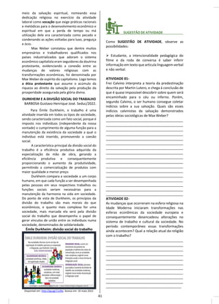 meio da salvação espiritual, nomeando essa
dedicação religiosa no exercício da atividade
laboral como vocação que exige práticas racionais
e metódicas para o desenvolvimento econômico e
espiritual em que a perda de tempo ou má
utilização dele era caracterizada como pecado e
condenando as ações voltadas para luxo, preguiça
e ócio.
Max Weber constatou que dentre muitos
empresários e trabalhadores qualificados nos
países industrializados que adoram o sistema
econômico capitalista eram seguidores da doutrina
protestante, evidenciando a conexão entre as
mudanças de valores religiosas com as
transformações econômicas, foi denominada por
Max Weber de espírito do capitalismo. Logo temos
a ética protestante que assume o acúmulo da
riqueza ao direito da salvação pela produção da
prosperidade assegurada pela glória divina.
DURKHEIM E A DIVISÃO SOCIAL DO TRABALHO
BARBOSA Gustavo Henrique José. Seduc/2022.
Para Émile Durkheim, o trabalho é uma
atividade inserida em todos os tipos de sociedade,
sendo caracterizada como um fato social, porque é
imposto nos indivíduos (independente da nossa
vontade) o cumprimento de alguma função para a
manutenção da existência da sociedade a qual o
indivíduo está inserido, promovendo a coesão
social.
A característica principal da divisão social do
trabalho é a eficiência produtiva adquirida da
especialização da mão de obra, gerando a
eficiência produtiva e consequentemente
proporcionando o aumento da produtividade,
permitindo a comercialização de produtos com
maior qualidade e menor preço.
Durkheim compara a sociedade a um corpo
humano, em que cada função a ser desempenhada
pelas pessoas em seus respectivos trabalhos ou
funções sociais seriam necessárias para a
manutenção da harmonia na vida em sociedade.
Do ponto de vista de Durkheim, os princípios da
divisão do trabalho são mais morais do que
econômicos, e quanto mais complexa for uma
sociedade, mais marcada ela será pela divisão
social do trabalho que desempenha o papel de
gerar vínculos de união entre os indivíduos numa
sociedade, denominados de solidariedade.
Émile Durkheim: divisão social do trabalho
Disponível em: http://gg.gg/11zl9o. Acesso em: 16 maio 2022.
________ SUGESTÃO DE ATIVIDADE___________
Como SUGESTÃO DE ATIVIDADE, observe as
possibilidades:
➢ Estudante, a intencionalidade pedagógica do
filme e da roda de conversa é saber inferir
informação em texto que articula linguagem verbal
e não verbal.
ATIVIDADE 01-
Frei Calvino interpreta a teoria da predestinação
descrita por Martin Lutero, e chega à conclusão de
que é quase impossível descobrir sobre quem será
encaminhado para o céu ou inferno. Porém,
segundo Calvino, o ser humano consegue coletar
indícios sobre a sua salvação. Quais são esses
indícios calvinistas da salvação demonstrados
pelas ideias sociológicas de Max Weber?
_________________________________________
_________________________________________
_________________________________________
_________________________________________
_________________________________________
_________________________________________
_________________________________________
_________________________________________
_________________________________________
_________________________________________
_________________________________________
_________________________________________
_________________________________________
_________________________________________
_________________________________________
_________________________________________
_________________________________________
ATIVIDADE 02-
As mudanças que ocorreram na esfera religiosa na
Idade Moderna iniciaram transformações nas
esferas econômicas da sociedade europeia e
consequentemente desencadeou alterações no
sistema de trabalho e cultural da sociedade. No
período contemporâneo essas transformações
ainda acontecem? Qual a relação atual da religião
com o trabalho?
_________________________________________
_________________________________________
_________________________________________
_________________________________________
_________________________________________
_________________________________________
_________________________________________
_________________________________________
_________________________________________
_________________________________________
________________________________________
41
 