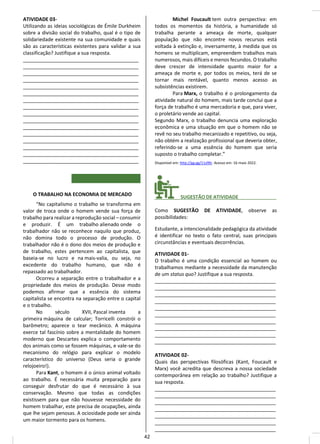 ATIVIDADE 03-
Utilizando as ideias sociológicas de Émile Durkheim
sobre a divisão social do trabalho, qual é o tipo de
solidariedade existente na sua comunidade e quais
são as características existentes para validar a sua
classificação? Justifique a sua resposta.
__________________________________________
__________________________________________
__________________________________________
__________________________________________
__________________________________________
__________________________________________
__________________________________________
__________________________________________
__________________________________________
__________________________________________
__________________________________________
__________________________________________
__________________________________________
__________________________________________
__________________________________________
__________________________________________
O TRABALHO NA ECONOMIA DE MERCADO
“No capitalismo o trabalho se transforma em
valor de troca onde o homem vende sua força de
trabalho para realizar a reprodução social – consumir
e produzir. É um trabalho alienado onde o
trabalhador não se reconhece naquilo que produz,
não domina todo o processo de produção. O
trabalhador não é o dono dos meios de produção e
de trabalho, estes pertencem ao capitalista, que
baseia-se no lucro e na mais-valia, ou seja, no
excedente do trabalho humano, que não é
repassado ao trabalhador.
Ocorreu a separação entre o trabalhador e a
propriedade dos meios de produção. Desse modo
podemos afirmar que a essência do sistema
capitalista se encontra na separação entre o capital
e o trabalho.
No século XVII, Pascal inventa a
primeira máquina de calcular; Torricelli constrói o
barômetro; aparece o tear mecânico. A máquina
exerce tal fascínio sobre a mentalidade do homem
moderno que Descartes explica o comportamento
dos animais como se fossem máquinas, e vale-se do
mecanismo do relógio para explicar o modelo
característico do universo (Deus seria o grande
relojoeiro!).
Para Kant, o homem é o único animal voltado
ao trabalho. É necessária muita preparação para
conseguir desfrutar do que é necessário à sua
conservação. Mesmo que todas as condições
existissem para que não houvesse necessidade do
homem trabalhar, este precisa de ocupações, ainda
que lhe sejam penosas. A ociosidade pode ser ainda
um maior tormento para os homens.
Michel Foucault tem outra perspectiva: em
todos os momentos da história, a humanidade só
trabalha perante a ameaça de morte, qualquer
população que não encontre novos recursos está
voltada à extinção e, inversamente, à medida que os
homens se multiplicam, empreendem trabalhos mais
numerosos, mais difíceis e menos fecundos. O trabalho
deve crescer de intensidade quanto maior for a
ameaça de morte e, por todos os meios, terá de se
tornar mais rentável, quanto menos acesso as
subsistências existirem.
Para Marx, o trabalho é o prolongamento da
atividade natural do homem, mais tarde conclui que a
força de trabalho é uma mercadoria e que, para viver,
o proletário vende ao capital.
Segundo Marx, o trabalho denuncia uma exploração
econômica e uma situação em que o homem não se
revê no seu trabalho mecanizado e repetitivo, ou seja,
não obtém a realização profissional que deveria obter,
referindo-se a uma essência do homem que seria
suposto o trabalho completar.”
Disponível em: http://gg.gg/11zl9lr. Acesso em: 16 maio 2022.
________ SUGESTÃO DE ATIVIDADE______________
Como SUGESTÃO DE ATIVIDADE, observe as
possibilidades:
Estudante, a intencionalidade pedagógica da atividade
é identificar no texto o fato central, suas principais
circunstâncias e eventuais decorrências.
ATIVIDADE 01-
O trabalho é uma condição essencial ao homem ou
trabalhamos mediante a necessidade da manutenção
de um status quo? Justifique a sua resposta.
____________________________________________
____________________________________________
____________________________________________
____________________________________________
____________________________________________
____________________________________________
____________________________________________
____________________________________________
____________________________________________
____________________________________________
ATIVIDADE 02-
Quais das perspectivas filosóficas (Kant, Foucault e
Marx) você acredita que descreva a nossa sociedade
contemporânea em relação ao trabalho? Justifique a
sua resposta.
____________________________________________
____________________________________________
____________________________________________
____________________________________________
____________________________________________
____________________________________________
____________________________________________
42
 