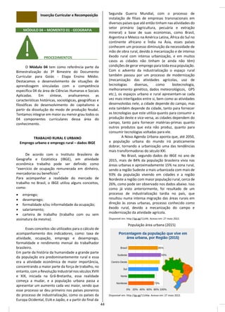 Inserção Curricular e Recomposição
MÓDULO 04 – MOMENTO 01 - GEOGRAFIA
________ PROCEDIMENTOS__ _____
O Módulo 04 tem como referência parte da
Bimestralização do 3º Bimestre do Documento
Curricular para Goiás - Etapa Ensino Médio.
Destacamos o desenvolvimento de situações de
aprendizagem vinculadas com a competência
específica 04 da área de Ciências Humanas e Sociais
Aplicadas. Em síntese, analisaremos as
características históricas, sociológicas, geográficas e
filosóficas do desenvolvimento do capitalismo a
partir da dissolução do modo de produção feudal.
Tentamos integrar em maior ou menor grau todos os
04 componentes curriculares dessa área do
conhecimento.
TRABALHO RURAL E URBANO
Emprego urbano e emprego rural – dados IBGE
De acordo com o Instituto Brasileiro de
Geografia e Estatística (IBGE), em atividade
econômica trabalho pode ser definido como
“exercício de ocupação remunerada em dinheiro,
mercadorias ou benefícios”.
Para acompanhar a realidade do mercado de
trabalho no Brasil, o IBGE utiliza alguns conceitos,
como:
• emprego;
• desemprego;
• formalidade e/ou informalidade da ocupação;
• salariamento;
• carteira de trabalho (trabalho com ou sem
assinatura da mesma).
Esses conceitos são utilizados para o cálculo de
acompanhamento dos indicadores, como: taxa de
atividade, ocupação, emprego e desemprego,
formalidade e rendimento mensal do trabalhador
brasileiro.
Em parte da história da humanidade a grande parte
da população era predominantemente rural e essa
era a atividade econômica de maior importância,
concentrando a maior parte da força de trabalho, no
entanto, com a Revolução Industrial nos séculos XVIII
e XIX, iniciada na Grã-Bretanha, essa realidade
começa a mudar, e a população urbana passa a
apresentar um aumento cada vez maior, sendo que
esse processo se deu primeiro nos países pioneiros
do processo de industrialização, como os países da
Europa Ocidental, EUA e Japão, e a partir do final da
Segunda Guerra Mundial, com o processo de
instalação de filiais de empresas transnacionais em
diversos países que até então tinham nas atividades do
setor primário (agricultura, pecuária e extração
mineral) a base de suas economias, como Brasil,
Argentina e México na América Latina, África do Sul no
continente africano e Índia na Ásia, esses países
conhecem um processo diminuição da necessidade de
mão de obra rural, devido à mecanização e de intenso
êxodo rural com intensa urbanização, e em muitos
casos as cidades não tinham (e ainda não têm)
condições de gerar emprego para toda essa população.
Com o advento da industrialização o espaço rural
também passou por um processo de modernização
(mecanização das atividades agrícolas, uso de
tecnologias diversas, como biotecnologia,
melhoramento genético, dados meteorológicos, GPS
etc.), os espaços urbano e rural apresentam-se cada
vez mais interligados entre si, bem como as atividades
desenvolvidas nele, a cidade depende do campo, mas
este também depende da cidade, tanto para fornecer
as tecnologias que este utiliza quanto para consumir a
produção deste e vice-versa, as cidades dependem do
campo, tanto para fornecer matérias-primas quanto
outros produtos que esta não produz, quanto para
consumir tecnologias voltadas para ele.
A Nova Agenda Urbana aponta que, até 2050,
a população urbana do mundo irá praticamente
dobrar, tornando a urbanização uma das tendências
mais transformadoras do século XXI.
No Brasil, segundo dados do IBGE no ano de
2015, mais de 84% da população brasileira vivia nas
áreas urbanas e aproximadamente 15% na zona rural,
sendo a região Sudeste a mais urbanizada com mais de
93% da população vivendo em cidades e a região
Nordeste a região com maior população rural, cerca de
26%, como pode ser observado nos dados abaixo. Isso
como já visto anteriormente, foi resultado de um
processo de industrialização tardia no país, que
resultou numa intensa migração das áreas rurais em
direção às zonas urbanas, processo conhecido como
êxodo rural, devido a mecanização do campo e
modernização da atividade agrícola.
Disponível em: http://gg.gg/11zl4t. Acesso em: 27 maio 2022.
População área urbana (2015)
Disponível em: http://gg.gg/11zl4w. Acesso em: 27 maio 2022.
44
 