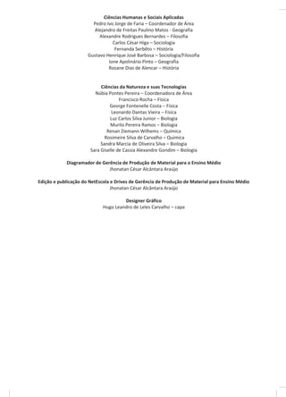 Ciências Humanas e Sociais Aplicadas
Pedro Ivo Jorge de Faria – Coordenador de Área
Alejandro de Freitas Paulino Matos - Geografia
Alexandre Rodrigues Bernardes – Filosofia
Carlos César Higa – Sociologia
Fernanda Serbêto – História
Gustavo Henrique José Barbosa – Sociologia/Filosofia
Ione Apolinário Pinto – Geografia
Rosane Dias de Alencar – História
Ciências da Natureza e suas Tecnologias
Núbia Pontes Pereira – Coordenadora de Área
Francisco Rocha – Física
George Fontenelle Costa – Física
Leonardo Dantas Vieira – Física
Luz Carlos Silva Junior – Biologia
Murilo Pereira Ramos – Biologia
Renan Ziemann Wilhems – Química
Rosimeire Silva de Carvalho – Química
Sandra Marcia de Oliveira Silva – Biologia
Sara Giselle de Cassia Alexandre Gondim – Biologia
Diagramador de Gerência de Produção de Material para o Ensino Médio
Jhonatan César Alcântara Araújo
Edição e publicação do NetEscola e Drives de Gerência de Produção de Material para Ensino Médio
Jhonatan César Alcântara Araújo
Designer Gráfico
Hugo Leandro de Leles Carvalho – capa
 