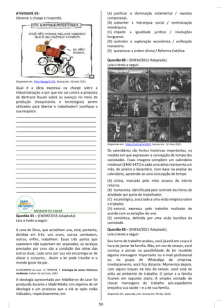ATIVIDADE 03-
Observe a charge e responda.
Disponível em: http://gg.gg/11zl5j. Acesso em: 16 maio 2022.
Qual é a ideia expressa na charge sobre a
industrialização e por que ela vai contra a proposta
de Bertrand Russel sobre os avanços no meio de
produção (maquinários e tecnologias) serem
utilizados para libertar o trabalhador? Justifique a
sua resposta.
__________________________________________
__________________________________________
__________________________________________
__________________________________________
__________________________________________
__________________________________________
__________________________________________
__________________________________________
__________________________________________
__________________________________________
__________________________________________
__________________________________________
__________________________________________
__________________________________________
__________________________________________
__________________________________________
__________________________________________
________ MOMENTO ENEM________ _____
Questão 01 – (ENEM/2015-Adaptada).
Leia o texto a seguir.
A casa de Deus, que acreditam una, está, portanto,
dividida em três: uns oram, outros combatem,
outros, enfim, trabalham. Essas três partes que
coexistem não suportam ser separadas; os serviços
prestados por uma são a condição das obras das
outras duas; cada uma por sua vez encarrega-se de
aliviar o conjunto… Assim a lei pode triunfar e o
mundo gozar da paz.
ALDALBERON de Laon. In: SPINOSA, F. Antologia de textos históricos
medievais. Lisboa: Sá da Costa, 1981.
A ideologia apresentada por Aldalberon de Laon foi
produzida durante a Idade Média. Um objetivo de tal
ideologia e um processo que a ela se opôs estão
indicados, respectivamente, em
(A) justificar a dominação estamental / revoltas
camponesas.
(B) subverter a hierarquia social / centralização
monárquica.
(C) impedir a igualdade jurídica / revoluções
burguesas.
(D) controlar a exploração econômica / unificação
monetária.
(E) questionar a ordem divina / Reforma Católica.
Questão 02 – (ENEM/2015-Adaptada).
Leia o texto a seguir.
Disponível em: https://cutt.ly/uHsStFI. Acesso em: 12 maio 2022.
Os calendários são fontes históricas importantes, na
medida em que expressam a concepção de tempo das
sociedades. Essas imagens compõem um calendário
medieval (1460-1475) e cada uma delas representa um
mês, de janeiro a dezembro. Com base na análise do
calendário, apreende-se uma concepção de tempo
(A) cíclica, marcada pelo mito arcaico do eterno
retorno.
(B) humanista, identificada pelo controle das horas de
atividade por parte do trabalhador.
(C) escatológica, associada a uma visão religiosa sobre
o trabalho.
(D) natural, expressa pelo trabalho realizado de
acordo com as estações do ano.
(E) romântica, definida por uma visão bucólica da
sociedade.
Questão 03 – (ENEM/2021-Adaptada).
Leia o texto a seguir.
Seu turno de trabalho acabou, você já está em casa e é
hora do jantar da família. Mas, em vez de relaxar, você
começa a pensar na possibilidade de ter recebido
alguma mensagem importante no e-mail profissional
ou no grupo de WhatsApp da empresa.
Imediatamente, você fica distante. Momentos depois,
com alguns toques na tela do celular, você está de
volta ao ambiente de trabalho. O jantar e a família
ficaram em segundo plano. A simples vontade de
checar mensagens do trabalho pós-expediente
prejudica sua saúde – e a de sua família.
Disponível em: www.bbc.com. Acesso em: 04 dez. 2018.
50
 