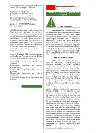 O texto indica práticas nas relações cotidianas do
trabalho que causam para o indivíduo a
(A) proteção da vida privada.
(B) ampliação de atividades extras.
(C) elevação de tapas burocráticas.
(D) diversificação do lazer recreativo.
(E) desobrigação de afazeres domésticos.
Questão 01 – (ENEM/2020-Adaptada).
Leia o texto a seguir.
A Divisão Internacional do Trabalho significa que
alguns países se especializam em ganhar e
outros, em perder. Nossa comarca no mundo,
que hoje chamamos América Latina, foi precoce:
especializou-se em perder desde os remotos
tempos em que os europeus do Renascimento se
aventuraram pelos mares e lhe cravaram os
dentes na garganta. Passaram-se os séculos e a
América Latina aprimorou suas funções.
GALEANO, E. As veias abertas da América Latina. São Paulo: Paz e
Terra, 1978.
Escrito na década de 1970, o texto considera a
participação da América Latina na Divisão
Internacional do Trabalho marcada pela
(A) produção inovadora de padrões de
tecnologia.
(B) superação paulatina do caráter
agroexportador.
(C) apropriação imperialista dos recursos
territoriais.
(D) valorização econômica dos saberes
tradicionais.
(E) dependência externa do suprimento de
alimentos.
Nivelamento e Recomposição
MÓDULO 05 – MOMENTO 01 – SOCIOLOGIA E
FILOSOFIA
________ PROCEDIMENTOS__ __
O Módulo 05 tem como referência parte
da Bimestralização do 03º Bimestre do Documento
Curricular para Goiás - Etapa Ensino Médio.
Destacamos o desenvolvimento de situações de
aprendizagem vinculadas com a competência
específica 04 da área de Ciências Humanas e
Sociais Aplicadas. Em síntese, analisaremos as
características históricas, sociológicas, geográficas
e filosóficas do desenvolvimento do capitalismo a
partir da dissolução do modo de produção feudal.
Tentamos integrar em maior ou menor grau todos
os 04 componentes curriculares dessa área do
conhecimento.
A REVOLUÇÃO DOS BICHOS
“Então, camaradas, qual é a natureza da
nossa vida? Enfrentemos a realidade: nossa vida é
miserável, trabalhosa e curta. Nascemos,
recebemos o mínimo de alimento necessário para
continuar respirando e os que podem trabalhar
são forçados a fazê-lo até a última parcela de suas
forças; no instante em que nossa utilidade acaba,
trucidam-nos com hedionda crueldade. Nenhum
animal, na Inglaterra, sabe o que é felicidade ou
lazer, após completar um ano de vida. Nenhum
animal, na Inglaterra, é livre. A vida de um animal
é feita de miséria e escravidão: essa é a verdade
nua e crua.
Será isso apenas a ordem natural das
coisas? Será esta nossa terra tão pobre que não
ofereça condições de vida decente aos seus
habitantes? Não, camaradas, mil vezes não! O solo
da Inglaterra é fértil, o clima é bom, ela pode
oferecer alimentos em abundância a um número
de animais muitíssimo maior do que o existente.
Só esta nossa fazenda comportaria uma dúzia de
cavalos, umas vinte vacas, centenas de ovelhas –
vivendo todos num conforto e com uma dignidade
que, agora, estão além de nossa imaginação. Por
que, então, permanecemos nesta miséria? Porque
quase todo o produto de nosso esforço nos é
roubado pelos seres humanos. Eis aí, camaradas, a
resposta a todos os nossos problemas. Resume-se
em uma só palavra – homem. O homem é o nosso
verdadeiro e único inimigo. Retire-se da cena o
homem, e a causa principal da fome e da
sobrecarga de trabalho desaparecerá para
sempre.”
ORWELL, George. A revolução dos bichos (fragmento).
51
 