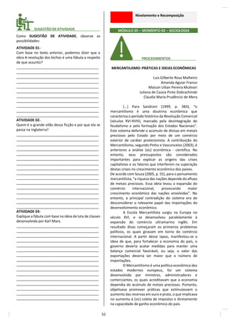 ________ SUGESTÃODEATIVIDADE_____________
Como SUGESTÃO DE ATIVIDADE, observe as
possibilidades:
ATIVIDADE 01-
Com base no texto anterior, podemos dizer que a
obra A revolução dos bichos é uma fábula a respeito
de que assunto?
__________________________________________
__________________________________________
__________________________________________
__________________________________________
__________________________________________
__________________________________________
__________________________________________
__________________________________________
__________________________________________
__________________________________________
__________________________________________
ATIVIDADE 02-
Quem é o grande vilão dessa ficção e por que ela se
passa na Inglaterra?
__________________________________________
__________________________________________
__________________________________________
__________________________________________
__________________________________________
__________________________________________
__________________________________________
__________________________________________
__________________________________________
__________________________________________
__________________________________________
__________________________________________
__________________________________________
__________________________________________
__________________________________________
__________________________________________
ATIVIDADE 03-
Explique a fábula com base na ideia de luta de classes
desenvolvida por Karl Marx.
__________________________________________
__________________________________________
__________________________________________
__________________________________________
__________________________________________
__________________________________________
__________________________________________
__________________________________________
__________________________________________
__________________________________________
__________________________________________
__________________________________________
__________________________________________
__________________________________________
__________________________________________
__________________________________________
Nivelamento e Recomposição
MÓDULO 05 – MOMENTO 02 – SOCIOLOGIA
________ PROCEDIMENTOS__ _____
MERCANTILISMO: PRÁTICAS E IDEIAS ECONÔMICAS
Luis Gilberto Rosa Malheiro
Amanda Aguiar Franco
Maicon Uilian Pereira Mulinari
Juliana de Cassia Pinto Dobrachinski
Claudia Maria Prudêncio de Mera
[...] Para Sandroni (1999, p. 383), “o
mercantilismo é uma doutrina econômica que
caracteriza o período histórico da Revolução Comercial
(séculos XVI-XVIII), marcado pela desintegração do
feudalismo e pela formação dos Estados Nacionais”.
Este sistema defende o acúmulo de divisas em metais
preciosos pelo Estado por meio de um comércio
exterior de caráter protecionista. A contribuição do
Mercantilismo, segundo Pinho e Vasconcelos (2003), é
anteriores a análise (sic) econômica - científica. No
entanto, seus pressupostos são considerados
importantes para explicar as origens das crises
capitalistas e os fatores que interferem na superação
destas crises no crescimento econômico dos países.
De acordo com Souza (2005, p. 55), para o pensamento
mercantilista, “a riqueza das nações depende do afluxo
de metais preciosos. Essa ideia levou a expansão do
comércio internacional, provocando maior
crescimento econômico das nações envolvidas”. No
entanto, a principal contradição do sistema era de
desconsiderar o relevante papel das importações do
desenvolvimento econômico.
A Escola Mercantilista surgiu na Europa no
século XVI, e se desenvolveu paralelamente à
expansão do comércio ultramarino inglês. Em
resultado disso começaram os primeiros problemas
políticos, os quais giravam em torno do comércio
internacional. A partir desse lapso, manifestou-se a
ideia de que, para fortalecer a economia do país, o
governo deveria acatar medidas para manter uma
balança comercial favorável, ou seja, o valor das
exportações deveria ser maior que o número de
importações.
O Mercantilismo é uma política econômica dos
estados modernos europeus, foi um sistema
desenvolvido por ministros, administradores e
comerciantes, os quais acreditavam que a economia
dependia do acúmulo de metais preciosos. Portanto,
objetivava promover práticas que estimulassem o
aumento das reservas em ouro e prata, o que implicava
no aumenta á (sic) coleta de impostos e diretamente
na capacidade de ganho econômico do país.
52
 