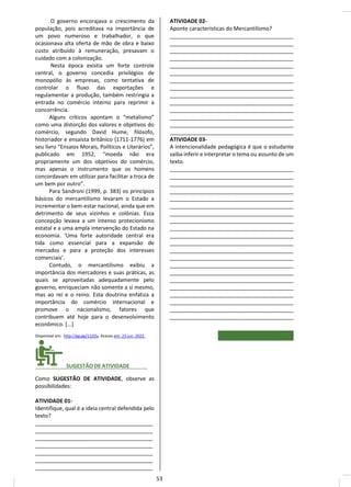 O governo encorajava o crescimento da
população, pois acreditava na importância de
um povo numeroso e trabalhador, o que
ocasionava alta oferta de mão de obra e baixo
custo atribuído à remuneração, presavam o
cuidado com a colonização.
Nesta época existia um forte controle
central, o governo concedia privilégios de
monopólio às empresas, como tentativa de
controlar o fluxo das exportações e
regulamentar a produção, também restringia a
entrada no comércio interno para reprimir a
concorrência.
Alguns críticos apontam o “metalismo”
como uma distorção dos valores e objetivos do
comércio, segundo David Hume, filósofo,
historiador e ensaísta britânico (1711-1776) em
seu livro “Ensaios Morais, Políticos e Literários”,
publicado em 1952, “moeda não era
propriamente um dos objetivos do comércio,
mas apenas o instrumento que os homens
concordavam em utilizar para facilitar a troca de
um bem por outro”.
Para Sandroni (1999, p. 383) os princípios
básicos do mercantilismo levaram o Estado a
incrementar o bem-estar nacional, ainda que em
detrimento de seus vizinhos e colônias. Essa
concepção levava a um intenso protecionismo
estatal e a uma ampla intervenção do Estado na
economia. ‘Uma forte autoridade central era
tida como essencial para a expansão de
mercados e para a proteção dos interesses
comerciais’.
Contudo, o mercantilismo exibiu a
importância dos mercadores e suas práticas, as
quais se aproveitadas adequadamente pelo
governo, enriqueciam não somente a si mesmo,
mas ao rei e o reino. Esta doutrina enfatiza a
importância do comércio internacional e
promove o nacionalismo, fatores que
contribuem até hoje para o desenvolvimento
econômico. [...]
Disponível em: http://gg.gg/11zl2y. Acesso em: 23 jun. 2022.
________ SUGESTÃO DE ATIVIDADE______
Como SUGESTÃO DE ATIVIDADE, observe as
possibilidades:
ATIVIDADE 01-
Identifique, qual é a ideia central defendida pelo
texto?
_______________________________________
_______________________________________
_______________________________________
_______________________________________
_______________________________________
_______________________________________
_______________________________________
ATIVIDADE 02-
Aponte características do Mercantilismo?
_________________________________________
_________________________________________
_________________________________________
_________________________________________
_________________________________________
_________________________________________
_________________________________________
_________________________________________
_________________________________________
_________________________________________
_________________________________________
_________________________________________
_________________________________________
_________________________________________
ATIVIDADE 03-
A intencionalidade pedagógica é que o estudante
saiba inferir e interpretar o tema ou assunto de um
texto.
_________________________________________
_________________________________________
_________________________________________
_________________________________________
_________________________________________
_________________________________________
_________________________________________
_________________________________________
_________________________________________
_________________________________________
_________________________________________
_________________________________________
_________________________________________
_________________________________________
_________________________________________
_________________________________________
_________________________________________
_________________________________________
_________________________________________
_________________________________________
_________________________________________
53
 