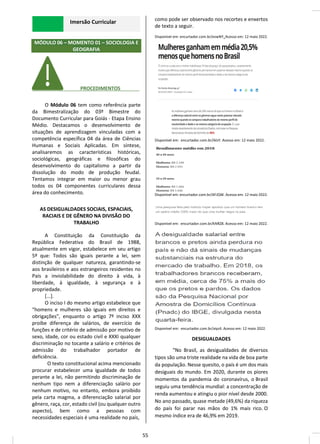 Imersão Curricular
MÓDULO 06 – MOMENTO 01 – SOCIOLOGIA E
GEOGRAFIA
________ PROCEDIMENTOS_______
O Módulo 06 tem como referência parte
da Bimestralização do 03º Bimestre do
Documento Curricular para Goiás - Etapa Ensino
Médio. Destacamos o desenvolvimento de
situações de aprendizagem vinculadas com a
competência específica 04 da área de Ciências
Humanas e Sociais Aplicadas. Em síntese,
analisaremos as características históricas,
sociológicas, geográficas e filosóficas do
desenvolvimento do capitalismo a partir da
dissolução do modo de produção feudal.
Tentamos integrar em maior ou menor grau
todos os 04 componentes curriculares dessa
área do conhecimento.
AS DESIGUALDADES SOCIAIS, ESPACIAIS,
RACIAIS E DE GÊNERO NA DIVISÃO DO
TRABALHO
A Constituição da Constituição da
República Federativa do Brasil de 1988,
atualmente em vigor, estabelece em seu artigo
5º que: Todos são iguais perante a lei, sem
distinção de qualquer natureza, garantindo-se
aos brasileiros e aos estrangeiros residentes no
País a inviolabilidade do direito à vida, à
liberdade, à igualdade, à segurança e à
propriedade.
[...].
O inciso I do mesmo artigo estabelece que
“homens e mulheres são iguais em direitos e
obrigações”, enquanto o artigo 7º inciso XXX
proíbe diferença de salários, de exercício de
funções e de critério de admissão por motivo de
sexo, idade, cor ou estado civil e XXXI qualquer
discriminação no tocante a salário e critérios de
admissão do trabalhador portador de
deficiência.
O texto constitucional acima mencionado
procurar estabelecer uma igualdade de todos
perante a lei, não permitindo discriminação de
nenhum tipo nem a diferenciação salário por
nenhum motivo, no entanto, embora proibido
pela carta magma, a diferenciação salarial por
gênero, raça, cor, estado civil (ou qualquer outro
aspecto), bem como a pessoas com
necessidades especiais é uma realidade no país,
como pode ser observado nos recortes e enxertos
de texto a seguir.
Disponível em: encurtador.com.br/evwNY. Acesso em: 12 maio 2022.
Disponível em: encurtador.com.br/iklsY. Acesso em: 12 maio 2022.
Disponível em: encurtador.com.br/AFJQW. Acesso em: 12 maio 2022.
Disponível em: encurtador.com.br/kNRZ8. Acesso em: 12 maio 2022.
Disponível em: encurtador.com.br/aiyz4. Acesso em: 12 maio 2022.
DESIGUALDADES
“No Brasil, as desigualdades de diversos
tipos são uma triste realidade na vida de boa parte
da população. Nesse quesito, o país é um dos mais
desiguais do mundo. Em 2020, durante os piores
momentos da pandemia do coronavírus, o Brasil
seguiu uma tendência mundial: a concentração de
renda aumentou e atingiu o pior nível desde 2000.
No ano passado, quase metade (49,6%) da riqueza
do país foi parar nas mãos do 1% mais rico. O
mesmo índice era de 46,9% em 2019.
55
 