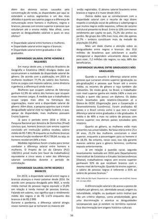 Além dos abismos sociais causados pela
concentração de renda, as disparidades por aqui se
estendem a outros segmentos e um dos mais
afetados é quanto aos salários pagos e a diferença de
remuneração entre homens e mulheres, negros e
brancos, pessoas com ensino superior e pessoas que
estudaram até o ensino médio. Mas afinal, como
operam as desigualdades salariais e quais os seus
efeitos?
• Disparidade salarial entre homens e mulheres.
• Disparidade salarial entre negros e brancos.
• Disparidade salarial entre graduados e não
graduados.
DISPARIDADE SALARIAL ENTRE HOMENS E
MULHERES
Em março deste ano, o Instituto Brasileiro de
Geografia e Estatística (IBGE) divulgou dados que
escancararam a realidade da disparidade salarial de
gênero. De acordo com a publicação, em 2019 as
mulheres recebiam 77,7% do salário dos homens.
Entre os cargos com maiores salários, como diretoria
e gerência, a diferença é ainda maior.
Mulheres que ocupam cadeiras de liderança
ganham 61,9% do salário dos homens que ocupam
esses mesmos cargos. À medida que a trabalhadora
ocupa cargos mais altos na hierarquia das
organizações, maior será a disparidade salarial de
gênero. Além disso, a pesquisa apontou que a maior
desigualdade salarial está na região Sudeste, e que,
apesar da disparidade, mais mulheres possuem
Ensino Superior.
Já para o período entre 2016 e 2018, a
Pesquisa Nacional por Amostra de Domicílios (Pnad)
concluiu que, homens brancos com ensino superior
concluído em instituição pública recebeu salário
médio de R$ 7.891,78 enquanto as mulheres brancas
na mesma função receberam R$ 4.739,64, ou seja, os
homens receberam 64% a mais.
Medidas legislativas foram criadas para tentar
combater a diferença salarial entre homens e
mulheres. O Projeto de Lei da Câmara (PLC)
130/2011 prevê multa (em favor da trabalhadora)
equivalente a cinco vezes o valor das diferenças
salariais constatadas durante o período de
contratação.
DISPARIDADE SALARIAL ENTRE NEGROS E
BRANCOS
Em 2019, a disparidade salarial entre negros e
brancos alcançou o maior patamar desde 2016. De
acordo com pesquisa divulgada pelo IBGE, a renda
média mensal de pessoas negras equivale a 55,8%
em relação à renda mensal de pessoas brancas.
Falando em valores, isso significa que o rendimento
médio dos negros é de R$ 1.673 enquanto dos
brancos é de R$ 2.999.
Durante a pandemia, a diferença salarial atingiu
novos números que se tornaram os maiores até
então registrados. O abismo salarial brasileiro entre
brancos e negros é o maior desde 2012.
Outros dados que se correlacionam com a
disparidade salarial com o recorte de raça dizem
respeito à condição social de pobreza e subemprego a
que muitos negros estão expostos, reflexo de racismo
estrutural presente no Brasil. Entre os 10% com menor
rendimento per capita no país, 75,2% são pretos ou
pardos. No grupo dos 10% mais ricos, eles são apenas
27,7% – embora constituam mais da metade da
população (55,8%).
Mais um dado chama a atenção sobre as
desigualdades entre negros e brancos: dos 10,6
milhões de brasileiros que solicitaram o auxílio
emergencial e dependem unicamente dessa renda
para viver, 7,2 milhões são negros, ou seja, 68% dos
beneficiários.
DISPARIDADE SALARIAL ENTRE GRADUADOS E NÃO
GRADUADOS
Quando o assunto é diferença salarial entre
pessoas que cursaram ensino superior (graduação ou
pós-graduação) e pessoas que foram até o ensino
médio, os recortes de gênero e raça também são
relevantes. De modo geral, no Brasil, o trabalhador
com nível superior ganha em média 140% a mais em
relação a quem não possui um diploma. Os dados
foram levantados pelo relatório Education at a
Glance da OCDE (Organização para a Cooperação e
Desenvolvimento Econômico). Foram analisados 40
países e o Brasil consta como o que tem a maior
diferença salarial entre graduados e não graduados. A
média é de 40% a mais no salário de pessoas com
ensino superior nos demais países estudados pelo
relatório.
Quanto ao gênero, as mulheres estão mais
presentes nas universidades. Na faixa-etária entre 25 e
34 anos, 25,1% das mulheres concluíram o nível
superior, enquanto a porcentagem para os homens é
de 18,3%. No entanto, nesse caso, isso não garante
maiores salários para o gênero feminino, conforme
exposto anteriormente.
Já em relação à questão racial, segundo
levantamento realizado em 2016 pelo Departamento
Intersindical de Estatística e Estudos Socioeconômicos
(Dieese), trabalhadores negros sem ensino superior
ganhavam 92% do que recebiam brancos com o
mesmo nível de formação. Quando há ensino superior,
o salário de pessoas negras é referente a 65% ao
salário de pessoas brancas.”
CNN. Folha de São Paulo. Disponível em: encurtador.com.br/jEHL0. Acesso
em: 12 maio 2022.
A diferenciação salarial e de acesso a postos de
trabalho por gênero, cor, identidade sexual, origem ou
naturalidade, religião, ou qualquer outro motivo que
não um critério objetivo, como produtividade, gera
uma discriminação e acentua as desigualdades
socioespaciais que já existem no território nacional.
Essa discriminação tem origens histórico-culturais
56
 