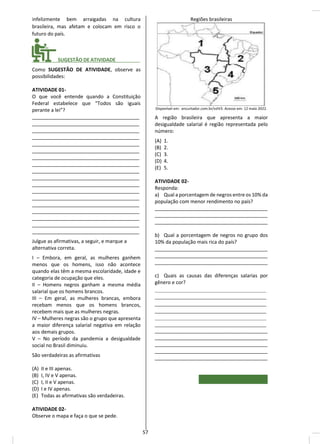 infelizmente bem arraigadas na cultura
brasileira, mas afetam e colocam em risco o
futuro do país.
________ SUGESTÃO DE ATIVIDADE_________
Como SUGESTÃO DE ATIVIDADE, observe as
possibilidades:
ATIVIDADE 01-
O que você entende quando a Constituição
Federal estabelece que “Todos são iguais
perante a lei”?
_______________________________________
_______________________________________
_______________________________________
_______________________________________
_______________________________________
_______________________________________
_______________________________________
_______________________________________
_______________________________________
_______________________________________
_______________________________________
_______________________________________
_______________________________________
_______________________________________
_______________________________________
_______________________________________
_______________________________________
_______________________________________
Julgue as afirmativas, a seguir, e marque a
alternativa correta.
I – Embora, em geral, as mulheres ganhem
menos que os homens, isso não acontece
quando elas têm a mesma escolaridade, idade e
categoria de ocupação que eles.
II – Homens negros ganham a mesma média
salarial que os homens brancos.
III – Em geral, as mulheres brancas, embora
recebam menos que os homens brancos,
recebem mais que as mulheres negras.
IV – Mulheres negras são o grupo que apresenta
a maior diferença salarial negativa em relação
aos demais grupos.
V – No período da pandemia a desigualdade
social no Brasil diminuiu.
São verdadeiras as afirmativas
(A) II e III apenas.
(B) I, IV e V apenas.
(C) I, II e V apenas.
(D) I e IV apenas.
(E) Todas as afirmativas são verdadeiras.
ATIVIDADE 02-
Observe o mapa e faça o que se pede.
Regiões brasileiras
Disponível em: encurtador.com.br/vzIV3. Acesso em: 12 maio 2022.
A região brasileira que apresenta a maior
desigualdade salarial é região representada pelo
número:
(A) 1.
(B) 2.
(C) 3.
(D) 4.
(E) 5.
ATIVIDADE 02-
Responda:
a) Qual a porcentagem de negros entre os 10% da
população com menor rendimento no país?
_________________________________________
_________________________________________
_________________________________________
b) Qual a porcentagem de negros no grupo dos
10% da população mais rica do país?
_________________________________________
_________________________________________
_________________________________________
c) Quais as causas das diferenças salarias por
gênero e cor?
_____________________________________
_____________________________________
_____________________________________
_____________________________________
_____________________________________
_____________________________________
_________________________________________
_________________________________________
_________________________________________
_________________________________________
_________________________________________
57
 