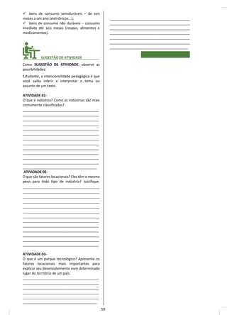 ✓ bens de consumo semiduráveis – de seis
meses a um ano (eletrônicos...);
✓ bens de consumo não duráveis – consumo
imediato até seis meses (roupas, alimentos e
medicamentos).
________ SUGESTÃO DE ATIVIDADE_________
Como SUGESTÃO DE ATIVIDADE, observe as
possibilidades:
Estudante, a intencionalidade pedagógica é que
você saiba inferir e interpretar o tema ou
assunto de um texto.
ATIVIDADE 01-
O que é indústria? Como as indústrias são mais
comumente classificadas?
_______________________________________
_______________________________________
_______________________________________
_______________________________________
_______________________________________
_______________________________________
_______________________________________
_______________________________________
_______________________________________
_______________________________________
_______________________________________
_______________________________________
______________________________________
ATIVIDADE 02-
O que são fatores locacionais? Eles têm o mesmo
peso para todo tipo de indústria? Justifique.
____________________________________
____________________________________
____________________________________
____________________________________
____________________________________
____________________________________
____________________________________
_______________________________________
_______________________________________
_______________________________________
_______________________________________
_______________________________________
_______________________________________
ATIVIDADE 03-
O que é um parque tecnológico? Apresente os
fatores locacionais mais importantes para
explicar seu desenvolvimento num determinado
lugar do território de um país.
_______________________________________
_______________________________________
_______________________________________
_______________________________________
_______________________________________
______________________________________
_________________________________________
_________________________________________
_________________________________________
_________________________________________
_________________________________________
_________________________________________
________________________________________
59
 