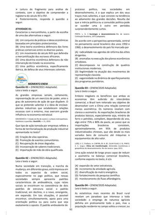 ➢ Leitura do fragmento para análise de
contexto, com o objetivo de compreender a
Inglaterra do século XV e XVI.
➢ Posteriormente, responda à questão a
seguir.
ATIVIDADE 01-
Caracterize o mercantilismo, a partir da escolha
de uma das alternativas a seguir.
(A) Um conjunto de práticas e ideias econômicas
baseadas em princípios protecionistas.
(B) Uma teoria econômica defensora das livres
práticas comerciais entre os diversos países.
(C) Um movimento do século XVII que defendia
a mercantilização dos escravos africanos.
(D) Uma doutrina econômica defensora da não
intervenção do Estado na economia.
(E) Uma política econômica, especificamente
ibérica, de defesa de seus interesses coloniais.
________ MOMENTO ENEM________ _____
Questão 01 – (ENEM/2021-Adaptada).
Leia o texto a seguir.
As grandes empresas seriam, certamente,
representação de um exercício de poder, ante o
grau de autonomia de ação de que dispõem. O
que se pretende salientar é a ideia de enclave:
plantas industriais que estabelecem relações
escassas com o entorno, mas exercem grande
influência na economia extralocal.
DAVIDOVICH. F. Estado do Rio de Janeiro: o urbano metropolitano.
Hipóteses e questões. GeoUERJ, n. 21, 2010.
Que tipo de ação tomada por empresas reflete a
forma de territorialização da produção industrial
apresentada no texto?
(A) Criação de vilas operárias.
(B) Promoção de eventos comunitários.
(C) Recuperação de áreas degradas.
(D) Incorporação de saberes tradicionais.
(E) Importação de mão de obra qualificada.
Questão 02 – (ENEM/2021-Adaptada).
Leia o texto a seguir.
Numa sociedade em transição, a marcha da
mudança, em diferentes graus, está impressa em
todos os aspectos da ordem social,
especialmente no jogo político, que nessas
sociedades sempre apresenta padrões
característicos de ambivalência, cujas raízes
sociais se encontram na coexistência de dois
padrões de estrutura social: o padrão
tradicional, em declínio, e o novo, emergente,
em expansão. Em tais situações, é possível
encontrar, simultaneamente, apoio para uma
orientação política ou para outra que seja
exatamente o oposto. O padrão ambivalente do
processo político, nas sociedades em
desenvolvimento, é o que explica um dos seus
traços mais salientes, e que consiste na tendência
ao adiamento das grandes decisões. Resulta daí
que a inércia política ou a convulsão política pode
se suceder uma à outra em períodos
surpreendentemente curtos.
PINTO, L, A. C. Sociologia e desenvolvimento. Rio de Janeiro:
Civilização Brasileira, 1975 (adaptado).
De acordo com a perspectiva apresentada, central
no pensamento social brasileiro dos anos 1950 e
1960, o desenvolvimento do país foi marcado por
(A) radicalidade nas agendas de reforma das elites
dirigentes.
(B) anomalias na execução dos planos econômicos
ortodoxos.
(C) descompassos na construção de quadros
institucionais modernos.
(D) ilegitimidade na atuação dos movimentos de
representação classista.
(E) vagarosidade na dinâmica de aperfeiçoamento
dos programas partidários.
Questão 03 – (ENEM/2020-Adaptada).
Leia o texto a seguir.
Embora inegáveis os benefícios que ambas as
economias têm auferido do intercâmbio
comercial, o Brasil tem reiterado seu objetivo de
desenvolver com a China uma relação comercial
menos assimétrica. Os números revelam com
clareza a assimetria. As exportações brasileiras de
produtos básicos, especialmente soja, minério de
ferro e petróleo, compõem, dependendo do ano,
algo entre 75% e 80% da pauta, ao passo que as
importações brasileiras consistem,
aproximadamente, em 95% de produtos
industrializados chineses, que vão desde os mais
variados bens de consumo até máquinas e
equipamentos de alto valor.
LEÃO, V. C. Prefácio. In: CINTRA, M. A. M.; SILVA FILHO, E. B.; PINTO,
E. C. (orgs.). China em transformação: dimensões econômicas e
geopolíticas do desenvolvimento. Rio de Janeiro: Ipea, 2015.
Uma ação estatal de longo prazo capaz de reduzir
a assimetria na balança comercial brasileira,
conforme exposto no texto, é o/a
(A) expansão do setor extrativista.
(B) incremento da atividade agrícola.
(C) diversificação da matriz energética.
(D) fortalecimento da pesquisa científica.
(E) monitoramento do fluxo alfandegário.
Questão 04 – (ENEM/2020-Adaptada).
Leia o texto a seguir.
As estatísticas mais recentes do Brasil rural
revelam um paradoxo que interessa a toda
sociedade: o emprego de natureza agrícola
definha em praticamente todo o país, mas a
população residente no campo voltou a crescer; ou
61
 