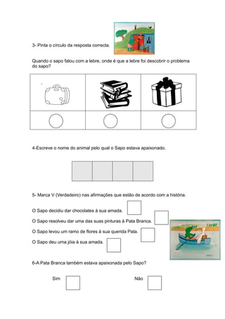 3- Pinta o círculo da resposta correcta.


Quando o sapo falou com a lebre, onde é que a lebre foi descobrir o problema
do sapo?




4-Escreve o nome do animal pelo qual o Sapo estava apaixonado.




5- Marca V (Verdadeiro) nas afirmações que estão de acordo com a história.


O Sapo decidiu dar chocolates à sua amada.

O Sapo resolveu dar uma das suas pinturas à Pata Branca.

O Sapo levou um ramo de flores à sua querida Pata.

O Sapo deu uma jóia à sua amada.



6-A Pata Branca também estava apaixonada pelo Sapo?


          Sim                                    Não
 