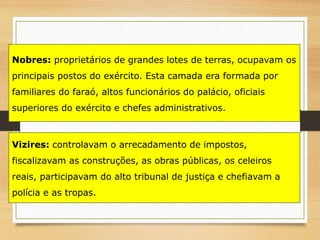 Vizires: controlavam o arrecadamento de impostos,
fiscalizavam as construções, as obras públicas, os celeiros
reais, participavam do alto tribunal de justiça e chefiavam a
polícia e as tropas.
Nobres: proprietários de grandes lotes de terras, ocupavam os
principais postos do exército. Esta camada era formada por
familiares do faraó, altos funcionários do palácio, oficiais
superiores do exército e chefes administrativos.
 