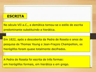Em 1822, após a descoberta da Pedra de Roseta e anos de
pesquisa de Thomas Young e Jean-Fraçois Champollion, os
hieróglifos foram quase totalmente decifrados.
A Pedra de Roseta foi escrita de três formas:
em hieróglifos formais, em hierática e em grego.
No século VII a.C., a demótica tornou-se o estilo de escrita
predominante substituindo a hierática.
ESCRITA
 