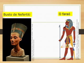 Busto de Nefertiti O faraó
Imagem:
Busto
da
rainha
Nefertiti
no
Neues
Museum,
em
Berlim
/
Autor:
Arkadiy
Etumyan
/
GNU
Free
Documentation
License.
Imagem:
Faraó,
o
rei
do
Egito
antigo,
é
frequentemente
retratado
vestindo
o
cocar
nemes
e
um
saiote
ornamentado
/
Autor:
Jeff
Dahl
/
GNU
Free
Documentation
License.
 