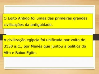 O Egito Antigo foi umas das primeiras grandes
civilizações da antiguidade.
A civilização egípcia foi unificada por volta de
3150 a.C., por Menés que juntou a política do
Alto e Baixo Egito.
 