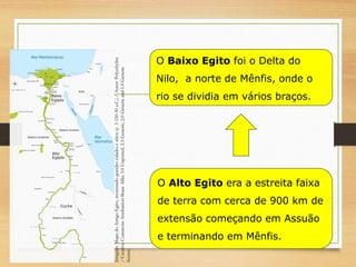O Alto Egito era a estreita faixa
de terra com cerca de 900 km de
extensão começando em Assuão
e terminando em Mênfis.
O Baixo Egito foi o Delta do
Nilo, a norte de Mênfis, onde o
rio se dividia em vários braços.
Imagem:
Mapa
do
Antigo
Egito,
mostrando
grandes
cidades
e
sítios
(c.
3
150-30
a.C.)
/
Autor:
Polyethylen
/
Creative
Commons
Attribution-Share
Alike
3.0
Unported,
2.5
Generic,
2.0
Generic
and
1.0
Generic
license.
 