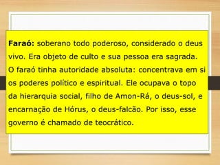 Faraó: soberano todo poderoso, considerado o deus
vivo. Era objeto de culto e sua pessoa era sagrada.
O faraó tinha autoridade absoluta: concentrava em si
os poderes político e espiritual. Ele ocupava o topo
da hierarquia social, filho de Amon-Rá, o deus-sol, e
encarnação de Hórus, o deus-falcão. Por isso, esse
governo é chamado de teocrático.
 