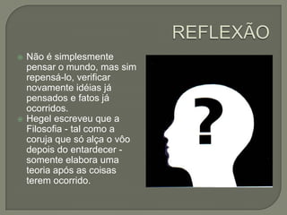 REFLEXÃONão é simplesmente pensar o mundo, mas sim repensá-lo, verificar novamente idéias já pensados e fatos já ocorridos.Hegel escreveu que a Filosofia - tal como a coruja que só alça o vôo depois do entardecer - somente elabora uma teoria após as coisas terem ocorrido. 