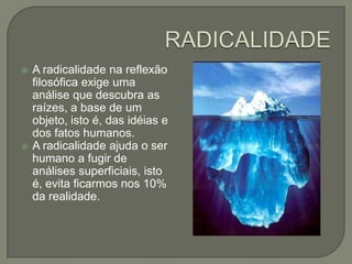 RADICALIDADEA radicalidade na reflexão filosófica exige uma análise que descubra as raízes, a base de um objeto, isto é, das idéias e dos fatos humanos.A radicalidade ajuda o ser humano a fugir de análises superficiais, isto é, evita ficarmos nos 10% da realidade.