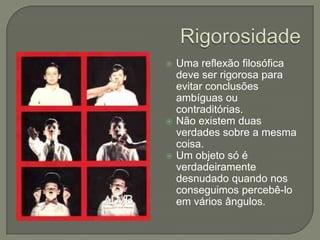 RigorosidadeUma reflexão filosófica deve ser rigorosa para evitar conclusões ambíguas ou contraditórias.Não existem duas verdades sobre a mesma coisa.Um objeto só é verdadeiramente desnudado quando nos conseguimos percebê-lo em vários ângulos.