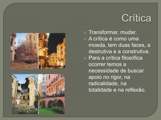 CríticaTransformar, mudar.A crítica é como uma moeda, tem duas faces, a destrutiva e a construtiva.Para a crítica filosófica ocorrer temos a necessidade de buscar apoio no rigor, na radicalidade, na totalidade e na reflexão.