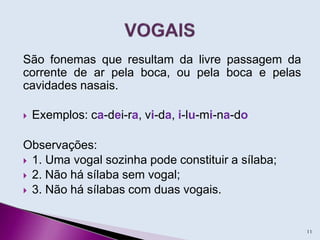 São fonemas que resultam da livre passagem da
corrente de ar pela boca, ou pela boca e pelas
cavidades nasais.
 Exemplos: ca-dei-ra, vi-da, i-lu-mi-na-do
Observações:
 1. Uma vogal sozinha pode constituir a sílaba;
 2. Não há sílaba sem vogal;
 3. Não há sílabas com duas vogais.
11
 