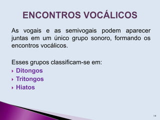 As vogais e as semivogais podem aparecer
juntas em um único grupo sonoro, formando os
encontros vocálicos.
Esses grupos classificam-se em:
 Ditongos
 Tritongos
 Hiatos
14
 