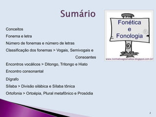 Conceitos
Fonema e letra
Número de fonemas e número de letras
Classificação dos fonemas > Vogais, Semivogais e
Consoantes
Encontros vocálicos > Ditongo, Tritongo e Hiato
Encontro consonantal
Dígrafo
Sílaba > Divisão silábica e Sílaba tônica
Ortofonia > Ortoépia, Plural metafônico e Prosódia
2
 