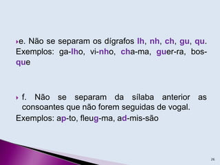 e. Não se separam os dígrafos lh, nh, ch, gu, qu.
Exemplos: ga-lho, vi-nho, cha-ma, guer-ra, bos-
que
 f. Não se separam da sílaba anterior as
consoantes que não forem seguidas de vogal.
Exemplos: ap-to, fleug-ma, ad-mis-são
26
 