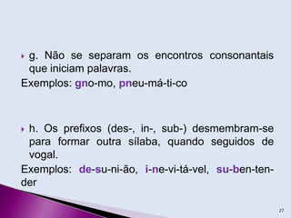  g. Não se separam os encontros consonantais
que iniciam palavras.
Exemplos: gno-mo, pneu-má-ti-co
 h. Os prefixos (des-, in-, sub-) desmembram-se
para formar outra sílaba, quando seguidos de
vogal.
Exemplos: de-su-ni-ão, i-ne-vi-tá-vel, su-ben-ten-
der
27
 