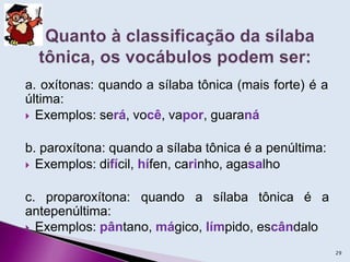 a. oxítonas: quando a sílaba tônica (mais forte) é a
última:
 Exemplos: será, você, vapor, guaraná
b. paroxítona: quando a sílaba tônica é a penúltima:
 Exemplos: difícil, hífen, carinho, agasalho
c. proparoxítona: quando a sílaba tônica é a
antepenúltima:
 Exemplos: pântano, mágico, límpido, escândalo
29
 