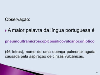 Observação:
 A maior palavra da língua portuguesa é
pneumoultramicroscopicossilicovulcanoconiótico
(46 letras), nome de uma doença pulmonar aguda
causada pela aspiração de cinzas vulcânicas.
30
 