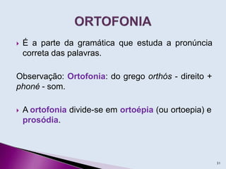  É a parte da gramática que estuda a pronúncia
correta das palavras.
Observação: Ortofonia: do grego orthós - direito +
phoné - som.
 A ortofonia divide-se em ortoépia (ou ortoepia) e
prosódia.
31
 