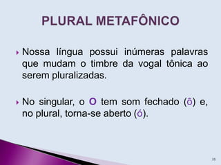  Nossa língua possui inúmeras palavras
que mudam o timbre da vogal tônica ao
serem pluralizadas.
 No singular, o O tem som fechado (ô) e,
no plural, torna-se aberto (ó).
35
 