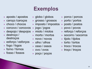  aposto / apostos
 caroço /caroços
 choco / chocos
 corcovo / corcovos
 despojo / despojos
 destroço /
destroços
 esforço / esforços
 fogo / fogos
 forno / fornos
 fosso / fossos
 globo / globos
 grosso / grossos
 imposto / impostos
 jogo / jogos
 miolo / miolos
 morto / mortos
 novo / novos
 olho / olhos
 osso / ossos
 ovo / ovos
 poço / poços
 porco / porcos
 porto / portos
 posto / postos
 povo / povos
 reforço / reforços
 socorro / socorros
 tijolo / tijolos
 torto / tortos
 troco / trocos
 troço / troços
36
 