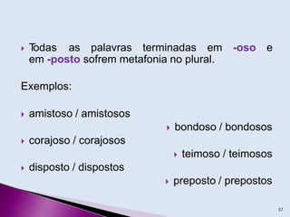  T
odas as palavras terminadas em -oso e
em -posto sofrem metafonia no plural.
Exemplos:
 amistoso / amistosos
 bondoso / bondosos
 corajoso / corajosos
 teimoso / teimosos
 disposto / dispostos
 preposto / prepostos
37
 