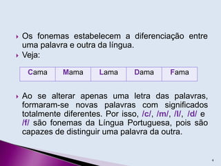  Os fonemas estabelecem a diferenciação entre
uma palavra e outra da língua.
 Veja:
 Ao se alterar apenas uma letra das palavras,
formaram-se novas palavras com significados
totalmente diferentes. Por isso, /c/, /m/, /l/, /d/ e
/f/ são fonemas da Língua Portuguesa, pois são
capazes de distinguir uma palavra da outra.
4
Cama Mama Lama Dama Fama
 
