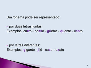 Um fonema pode ser representado:
 por duas letras juntas:
Exemplos: carro - nosso - guerra - quente - canto
 por letras diferentes:
Exemplos: gigante - jiló - casa - exato
6
 