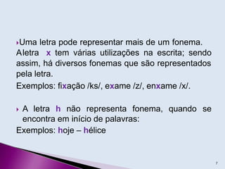 Uma letra pode representar mais de um fonema.
Aletra x tem várias utilizações na escrita; sendo
assim, há diversos fonemas que são representados
pela letra.
Exemplos: fixação /ks/, exame /z/, enxame /x/.
 A letra h não representa fonema,
encontra em início de palavras:
Exemplos: hoje – hélice
quando se
7
 