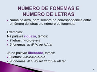  Numa palavra, nem sempre há correspondência entre
o número de letras e o número de fonemas.
Exemplos:
Na palavra riqueza, temos:
 7 letras: r-i-q-u-e-z-a
 6 fonemas: /r/ /i/ /k/ /e/ /z/ /a/
Já na palavra liberdade, temos:
 9 letras: l-i-b-e-r-d-a-d-e
 9 fonemas: /l/ /i/ /b/ /e/ /r/ /d/ /a/ /d/ /e/
8
 
