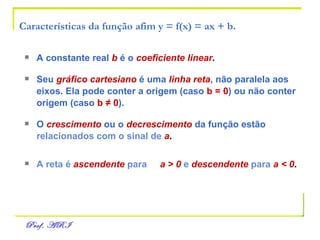 Características da função afim y = f(x) = ax + b. A constante real   b   é o   coeficiente linear . Seu   gráfico cartesiano   é uma   linha reta , não paralela aos   eixos. Ela pode conter a origem (caso  b = 0 ) ou não conter  origem (caso  b  ≠ 0 ). O   crescimento   ou o   decrescimento   da função estão   relacionados com o sinal de   a .  A reta é   ascendente   para  a > 0   e  descendente   para   a < 0 . 