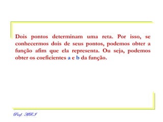 Dois pontos determinam uma reta. Por isso, se conhecermos dois de seus pontos, podemos obter a função afim que ela representa. Ou seja, podemos obter os coeficientes  a  e  b  da função. 